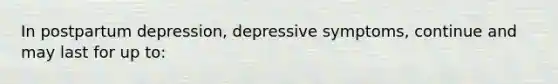 In postpartum depression, depressive symptoms, continue and may last for up to: