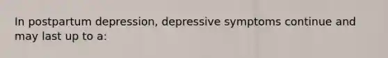 In postpartum depression, depressive symptoms continue and may last up to a: