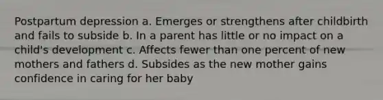 Postpartum depression a. Emerges or strengthens after childbirth and fails to subside b. In a parent has little or no impact on a child's development c. Affects fewer than one percent of new mothers and fathers d. Subsides as the new mother gains confidence in caring for her baby