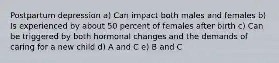 Postpartum depression a) Can impact both males and females b) Is experienced by about 50 percent of females after birth c) Can be triggered by both hormonal changes and the demands of caring for a new child d) A and C e) B and C