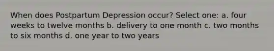 When does Postpartum Depression occur? Select one: a. four weeks to twelve months b. delivery to one month c. two months to six months d. one year to two years