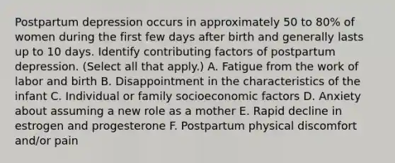 Postpartum depression occurs in approximately 50 to 80% of women during the first few days after birth and generally lasts up to 10 days. Identify contributing factors of postpartum depression. (Select all that apply.) A. Fatigue from the work of labor and birth B. Disappointment in the characteristics of the infant C. Individual or family socioeconomic factors D. Anxiety about assuming a new role as a mother E. Rapid decline in estrogen and progesterone F. Postpartum physical discomfort and/or pain