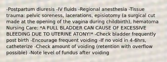 -Postpartum diuresis -IV fluids -Regional anesthesia -Tissue trauma: pelvic soreness, lacerations, episiotomy (a surgical cut made at the opening of the vagina during childbirth), hematoma Nursing Care: *A FULL BLADDER CAN CAUSE OF EXCESSIVE BLEEDING DUE TO UTERINE ATONY!* -Check bladder frequently post birth -Encourage frequent voiding -If no void in 4-6hrs, catheterize -Check amount of voiding (retention with overflow possible) -Note level of fundus after voiding