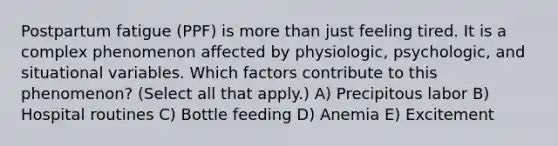 Postpartum fatigue (PPF) is more than just feeling tired. It is a complex phenomenon affected by physiologic, psychologic, and situational variables. Which factors contribute to this phenomenon? (Select all that apply.) A) Precipitous labor B) Hospital routines C) Bottle feeding D) Anemia E) Excitement