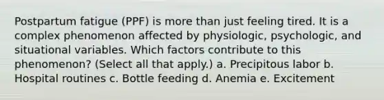 Postpartum fatigue (PPF) is more than just feeling tired. It is a complex phenomenon affected by physiologic, psychologic, and situational variables. Which factors contribute to this phenomenon? (Select all that apply.) a. Precipitous labor b. Hospital routines c. Bottle feeding d. Anemia e. Excitement