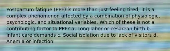 Postpartum fatigue (PPF) is more than just feeling tired; it is a complex phenomenon affected by a combination of physiologic, psychologic, and situational variables. Which of these is not a contributing factor to PPF? a. Long labor or cesarean birth b. Infant care demands c. Social isolation due to lack of visitors d. Anemia or infection