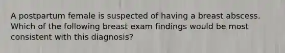 A postpartum female is suspected of having a breast abscess. Which of the following breast exam findings would be most consistent with this diagnosis?