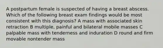 A postpartum female is suspected of having a breast abscess. Which of the following breast exam findings would be most consistent with this diagnosis? A mass with associated skin retraction B multiple, painful and bilateral mobile masses C palpable mass with tenderness and induration D round and firm movable nontender mass