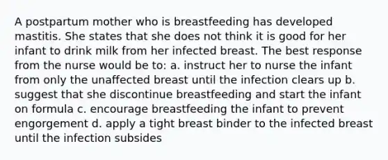 A postpartum mother who is breastfeeding has developed mastitis. She states that she does not think it is good for her infant to drink milk from her infected breast. The best response from the nurse would be to: a. instruct her to nurse the infant from only the unaffected breast until the infection clears up b. suggest that she discontinue breastfeeding and start the infant on formula c. encourage breastfeeding the infant to prevent engorgement d. apply a tight breast binder to the infected breast until the infection subsides