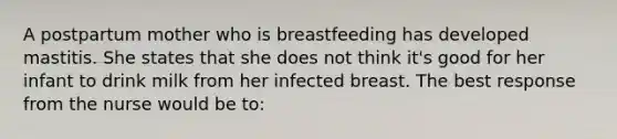 A postpartum mother who is breastfeeding has developed mastitis. She states that she does not think it's good for her infant to drink milk from her infected breast. The best response from the nurse would be to: