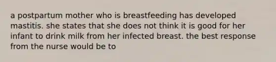 a postpartum mother who is breastfeeding has developed mastitis. she states that she does not think it is good for her infant to drink milk from her infected breast. the best response from the nurse would be to