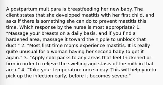 A postpartum multipara is breastfeeding her new baby. The client states that she developed mastitis with her first child, and asks if there is something she can do to prevent mastitis this time. Which response by the nurse is most appropriate? 1. "Massage your breasts on a daily basis, and if you find a hardened area, massage it toward the nipple to unblock that duct." 2. "Most first-time moms experience mastitis. It is really quite unusual for a woman having her second baby to get it again." 3. "Apply cold packs to any areas that feel thickened or firm in order to relieve the swelling and stasis of the milk in that area." 4. "Take your temperature once a day. This will help you to pick up the infection early, before it becomes severe."