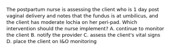 The postpartum nurse is assessing the client who is 1 day post vaginal delivery and notes that the fundus is at umbilicus, and the client has moderate lochia on her peri-pad. Which intervention should the nurse implement? A. continue to monitor the client B. notify the provider C. assess the client's vital signs D. place the client on I&O monitoring