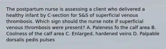 The postpartum nurse is assessing a client who delivered a healthy infant by C-section for S&S of superficial venous thrombosis. Which sign should the nurse note if superficial venous thrombosis were present? A. Paleness fo the calf area B. Coolness of the calf area C. Enlarged, hardened veins D. Palpable dorsalis pedis pulses