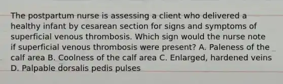 The postpartum nurse is assessing a client who delivered a healthy infant by cesarean section for signs and symptoms of superficial venous thrombosis. Which sign would the nurse note if superficial venous thrombosis were present? A. Paleness of the calf area B. Coolness of the calf area C. Enlarged, hardened veins D. Palpable dorsalis pedis pulses