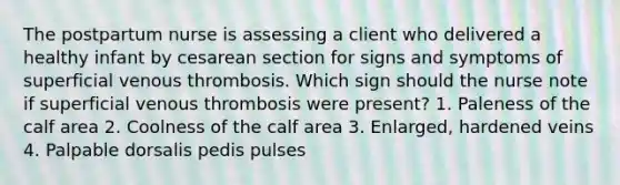 The postpartum nurse is assessing a client who delivered a healthy infant by cesarean section for signs and symptoms of superficial venous thrombosis. Which sign should the nurse note if superficial venous thrombosis were present? 1. Paleness of the calf area 2. Coolness of the calf area 3. Enlarged, hardened veins 4. Palpable dorsalis pedis pulses