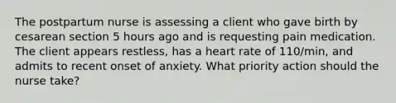 The postpartum nurse is assessing a client who gave birth by cesarean section 5 hours ago and is requesting pain medication. The client appears restless, has a heart rate of 110/min, and admits to recent onset of anxiety. What priority action should the nurse take?