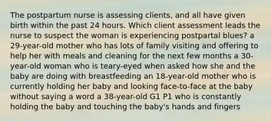 The postpartum nurse is assessing clients, and all have given birth within the past 24 hours. Which client assessment leads the nurse to suspect the woman is experiencing postpartal blues? a 29-year-old mother who has lots of family visiting and offering to help her with meals and cleaning for the next few months a 30-year-old woman who is teary-eyed when asked how she and the baby are doing with breastfeeding an 18-year-old mother who is currently holding her baby and looking face-to-face at the baby without saying a word a 38-year-old G1 P1 who is constantly holding the baby and touching the baby's hands and fingers