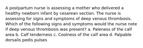 A postpartum nurse is assessing a mother who delivered a healthy newborn infant by cesarean section. The nurse is assessing for signs and symptoms of deep venous thrombosis. Which of the following signs and symptoms would the nurse note if deep venous thrombosis was present? a. Paleness of the calf area b. Calf tenderness c. Coolness of the calf area d. Palpable dorsalis pedis pulses