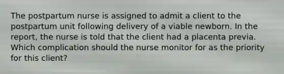 The postpartum nurse is assigned to admit a client to the postpartum unit following delivery of a viable newborn. In the report, the nurse is told that the client had a placenta previa. Which complication should the nurse monitor for as the priority for this client?