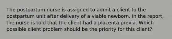 The postpartum nurse is assigned to admit a client to the postpartum unit after delivery of a viable newborn. In the report, the nurse is told that the client had a placenta previa. Which possible client problem should be the priority for this client?