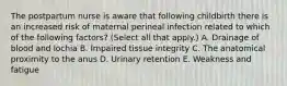 The postpartum nurse is aware that following childbirth there is an increased risk of maternal perineal infection related to which of the following factors? (Select all that apply.) A. Drainage of blood and lochia B. Impaired tissue integrity C. The anatomical proximity to the anus D. Urinary retention E. Weakness and fatigue