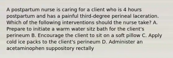 A postpartum nurse is caring for a client who is 4 hours postpartum and has a painful third-degree perineal laceration. Which of the following interventions should the nurse take? A. Prepare to initiate a warm water sitz bath for the client's perineum B. Encourage the client to sit on a soft pillow C. Apply cold ice packs to the client's perineum D. Administer an acetaminophen suppository rectally