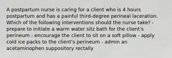 A postpartum nurse is caring for a client who is 4 hours postpartum and has a painful third-degree perineal laceration. Which of the following interventions should the nurse take? - prepare to initiate a warm water sitz bath for the client's perineum - encourage the client to sit on a soft pillow - apply cold ice packs to the client's perineum - admin an acetaminophen suppository rectally