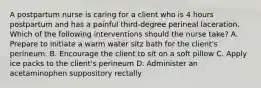 A postpartum nurse is caring for a client who is 4 hours postpartum and has a painful third-degree perineal laceration. Which of the following interventions should the nurse take? A. Prepare to initiate a warm water sitz bath for the client's perineum. B. Encourage the client to sit on a soft pillow C. Apply ice packs to the client's perineum D. Administer an acetaminophen suppository rectally