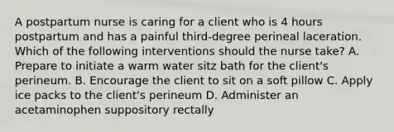 A postpartum nurse is caring for a client who is 4 hours postpartum and has a painful third-degree perineal laceration. Which of the following interventions should the nurse take? A. Prepare to initiate a warm water sitz bath for the client's perineum. B. Encourage the client to sit on a soft pillow C. Apply ice packs to the client's perineum D. Administer an acetaminophen suppository rectally