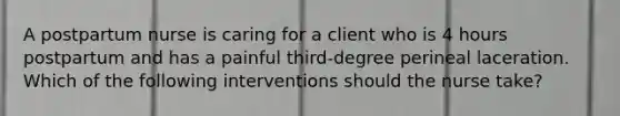 A postpartum nurse is caring for a client who is 4 hours postpartum and has a painful third-degree perineal laceration. Which of the following interventions should the nurse take?