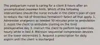 The postpartum nurse is caring for a client 8 hours after an uncomplicated cesarean birth. Which of the following interventions should the nurse include in the client's plan of care to reduce the risk of thrombus formation? Select all that apply. 1. Administer analgesics as needed 30 minutes prior to ambulation 2. Assist the client to ambulate starting on the third postoperative day 3. Instruct the client to perform leg exercises hourly while in bed 4. Maintain sequential compression devices on the lower extremities 5. Request a prescription for daily aspirin until the client is discharged