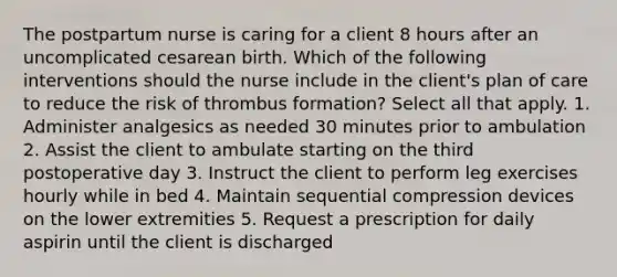 The postpartum nurse is caring for a client 8 hours after an uncomplicated cesarean birth. Which of the following interventions should the nurse include in the client's plan of care to reduce the risk of thrombus formation? Select all that apply. 1. Administer analgesics as needed 30 minutes prior to ambulation 2. Assist the client to ambulate starting on the third postoperative day 3. Instruct the client to perform leg exercises hourly while in bed 4. Maintain sequential compression devices on the lower extremities 5. Request a prescription for daily aspirin until the client is discharged