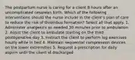 The postpartum nurse is caring for a client 8 hours after an uncomplicated cesarean birth. Which of the following interventions should the nurse include in the client's plan of care to reduce the risk of thrombus formation? Select all that apply. 1. Administer analgesics as needed 30 minutes prior to ambulation 2. Assist the client to ambulate starting on the third postoperative day 3. Instruct the client to perform leg exercises hourly while in bed 4. Maintain sequential compression devices on the lower extremities 5. Request a prescription for daily aspirin until the client id discharged