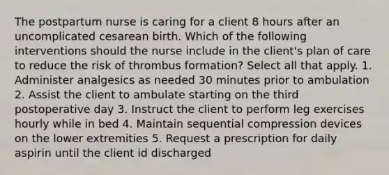 The postpartum nurse is caring for a client 8 hours after an uncomplicated cesarean birth. Which of the following interventions should the nurse include in the client's plan of care to reduce the risk of thrombus formation? Select all that apply. 1. Administer analgesics as needed 30 minutes prior to ambulation 2. Assist the client to ambulate starting on the third postoperative day 3. Instruct the client to perform leg exercises hourly while in bed 4. Maintain sequential compression devices on the lower extremities 5. Request a prescription for daily aspirin until the client id discharged