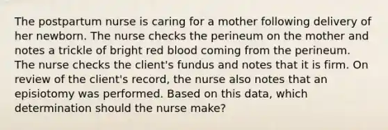 The postpartum nurse is caring for a mother following delivery of her newborn. The nurse checks the perineum on the mother and notes a trickle of bright red blood coming from the perineum. The nurse checks the client's fundus and notes that it is firm. On review of the client's record, the nurse also notes that an episiotomy was performed. Based on this data, which determination should the nurse make?