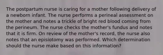 The postpartum nurse is caring for a mother following delivery of a newborn infant. The nurse performs a perineal assessment on the mother and notes a trickle of bright red blood coming from the perineum. The nurse checks the mother's fundus and notes that it is firm. On review of the mother's record, the nurse also notes that an episiotomy was performed. Which determination should the nurse make based on this information?