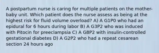 A postpartum nurse is caring for multiple patients on the mother-baby unit. Which patient does the nurse assess as being at the highest risk for fluid volume overload? A) A G1P0 who had an epidural for 6 hours during labor B) A G3P2 who was induced with Pitocin for preeclampsia C) A G8P2 with insulin-controlled gestational diabetes D) A G2P2 who had a repeat cesarean section 24 hours ago