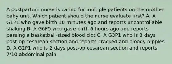 A postpartum nurse is caring for multiple patients on the mother-baby unit. Which patient should the nurse evaluate first? A. A G1P1 who gave birth 30 minutes ago and reports uncontrollable shaking B. A G6P5 who gave birth 6 hours ago and reports passing a basketball-sized blood clot C. A G3P1 who is 3 days post-op cesarean section and reports cracked and bloody nipples D. A G2P1 who is 2 days post-op cesarean section and reports 7/10 abdominal pain