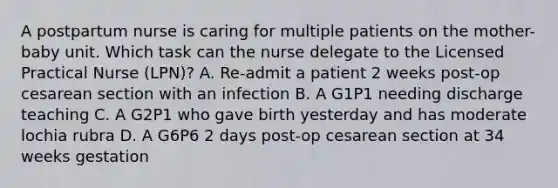 A postpartum nurse is caring for multiple patients on the mother-baby unit. Which task can the nurse delegate to the Licensed Practical Nurse (LPN)? A. Re-admit a patient 2 weeks post-op cesarean section with an infection B. A G1P1 needing discharge teaching C. A G2P1 who gave birth yesterday and has moderate lochia rubra D. A G6P6 2 days post-op cesarean section at 34 weeks gestation