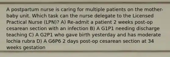 A postpartum nurse is caring for multiple patients on the mother-baby unit. Which task can the nurse delegate to the Licensed Practical Nurse (LPN)? A) Re-admit a patient 2 weeks post-op cesarean section with an infection B) A G1P1 needing discharge teaching C) A G2P1 who gave birth yesterday and has moderate lochia rubra D) A G6P6 2 days post-op cesarean section at 34 weeks gestation