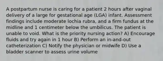 A postpartum nurse is caring for a patient 2 hours after vaginal delivery of a large for gestational age (LGA) infant. Assessment findings include moderate lochia rubra, and a firm fundus at the midline and 1 centimeter below the umbilicus. The patient is unable to void. What is the priority nursing action? A) Encourage fluids and try again in 1 hour B) Perform an in-and-out catheterization C) Notify the physician or midwife D) Use a bladder scanner to assess urine volume