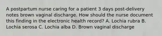 A postpartum nurse caring for a patient 3 days post-delivery notes brown vaginal discharge. How should the nurse document this finding in the electronic health record? A. Lochia rubra B. Lochia serosa C. Lochia alba D. Brown vaginal discharge