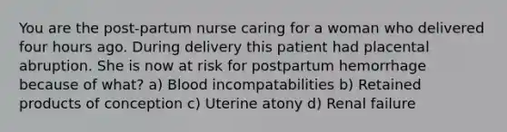 You are the post-partum nurse caring for a woman who delivered four hours ago. During delivery this patient had placental abruption. She is now at risk for postpartum hemorrhage because of what? a) Blood incompatabilities b) Retained products of conception c) Uterine atony d) Renal failure