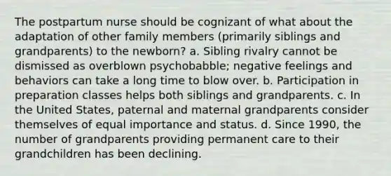 The postpartum nurse should be cognizant of what about the adaptation of other family members (primarily siblings and grandparents) to the newborn? a. Sibling rivalry cannot be dismissed as overblown psychobabble; negative feelings and behaviors can take a long time to blow over. b. Participation in preparation classes helps both siblings and grandparents. c. In the United States, paternal and maternal grandparents consider themselves of equal importance and status. d. Since 1990, the number of grandparents providing permanent care to their grandchildren has been declining.