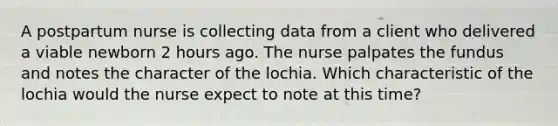 A postpartum nurse is collecting data from a client who delivered a viable newborn 2 hours ago. The nurse palpates the fundus and notes the character of the lochia. Which characteristic of the lochia would the nurse expect to note at this time?