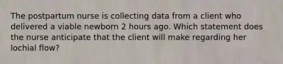 The postpartum nurse is collecting data from a client who delivered a viable newborn 2 hours ago. Which statement does the nurse anticipate that the client will make regarding her lochial flow?