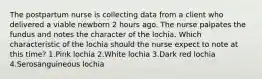 The postpartum nurse is collecting data from a client who delivered a viable newborn 2 hours ago. The nurse palpates the fundus and notes the character of the lochia. Which characteristic of the lochia should the nurse expect to note at this time? 1.Pink lochia 2.White lochia 3.Dark red lochia 4.Serosanguineous lochia