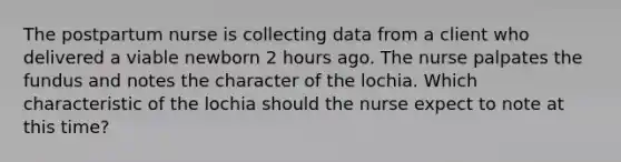 The postpartum nurse is collecting data from a client who delivered a viable newborn 2 hours ago. The nurse palpates the fundus and notes the character of the lochia. Which characteristic of the lochia should the nurse expect to note at this time?