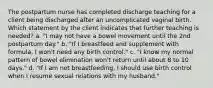 The postpartum nurse has completed discharge teaching for a client being discharged after an uncomplicated vaginal birth. Which statement by the client indicates that further teaching is needed? a. "I may not have a bowel movement until the 2nd postpartum day." b. "If I breastfeed and supplement with formula, I won't need any birth control." c. "I know my normal pattern of bowel elimination won't return until about 8 to 10 days." d. "If I am not breastfeeding, I should use birth control when I resume sexual relations with my husband."